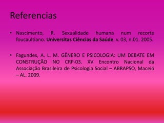 Referencias
• Nascimento, R. Sexualidade humana num recorte
foucaultiano. Universitas Ciências da Saúde. v. 03, n.01. 2005.
• Fagundes, A. L. M. GÊNERO E PSICOLOGIA: UM DEBATE EM
CONSTRUÇÃO NO CRP-03. XV Encontro Nacional da
Associação Brasileira de Psicologia Social – ABRAPSO, Maceió
– AL. 2009.

 