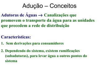 Adução – Conceitos
Adutoras de Águas → Canalizações que
promovem o transporte da água para as unidades
que precedem a rede de distribuição
1. Sem derivações para consumidores
2. Dependendo do sistema, existem ramificações
(subadutoras), para levar água a outros pontos do
sistema
Características:
 