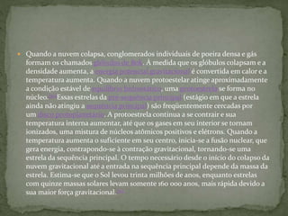  Quando a nuvem colapsa, conglomerados individuais de poeira densa e gás
formam os chamados glóbulos de Bok. À medida que os glóbulos colapsam e a
densidade aumenta, a energia potencial gravitacional é convertida em calor e a
temperatura aumenta. Quando a nuvem protoestelar atinge aproximadamente
a condição estável de equilíbrio hidrostático, uma protoestrela se forma no
núcleo.[50]Essas estrelas da pré-sequência principal (estágio em que a estrela
ainda não atingiu a sequência principal) são freqüentemente cercadas por
um disco protoplanetário. A protoestrela continua a se contrair e sua
temperatura interna aumentar, até que os gases em seu interior se tornam
ionizados, uma mistura de núcleos atômicos positivos e elétrons. Quando a
temperatura aumenta o suficiente em seu centro, inicia-se a fusão nuclear, que
gera energia, contrapondo-se à contração gravitacional, tornando-se uma
estrela da sequência principal. O tempo necessário desde o início do colapso da
nuvem gravitacional até a entrada na sequência principal depende da massa da
estrela. Estima-se que o Sol levou trinta milhões de anos, enquanto estrelas
com quinze massas solares levam somente 160 000 anos, mais rápida devido a
sua maior força gravitacional.[51]
 