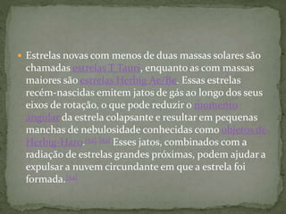  Estrelas novas com menos de duas massas solares são
chamadas estrelas T Tauri, enquanto as com massas
maiores são estrelas Herbig Ae/Be. Essas estrelas
recém-nascidas emitem jatos de gás ao longo dos seus
eixos de rotação, o que pode reduzir o momento
angular da estrela colapsante e resultar em pequenas
manchas de nebulosidade conhecidas como objetos de
Herbig-Haro.[52] [53] Esses jatos, combinados com a
radiação de estrelas grandes próximas, podem ajudar a
expulsar a nuvem circundante em que a estrela foi
formada.[54]
 
