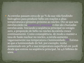  As estrelas passam cerca de 90 % da sua vida fundindo
hidrogênio para produzir hélio em reações a altas
temperaturas e pressões próximo ao núcleo. Diz-se que tais
estrelas estão na seqüência principal e elas são chamadas
estrelas anãs. Iniciando a seqüência principal no estágio
zero, a proporção de hélio no núcleo da estrela cresce
continuamente. Como conseqüência, de modo a manter a
taxa de fusão nuclear no núcleo, a estrela aumenta
vagarosamente sua temperatura e luminosidade.[56] Estima-
se que a luminosidade do Sol, por exemplo, tenha
aumentado em 30% e sua temperatura superficial em 300K
desde que entrou na seqüência principal, há 4,6 bilhões de
anos.[57]
 
