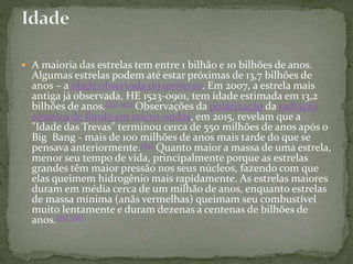  A maioria das estrelas tem entre 1 bilhão e 10 bilhões de anos.
Algumas estrelas podem até estar próximas de 13,7 bilhões de
anos – a idade observada do universo. Em 2007, a estrela mais
antiga já observada, HE 1523-0901, tem idade estimada em 13,2
bilhões de anos.[82] [83] Observações da polarização da radiação
cósmica de fundo em micro-ondas, em 2015, revelam que a
"Idade das Trevas" terminou cerca de 550 milhões de anos após o
Big Bang - mais de 100 milhões de anos mais tarde do que se
pensava anteriormente.[84] Quanto maior a massa de uma estrela,
menor seu tempo de vida, principalmente porque as estrelas
grandes têm maior pressão nos seus núcleos, fazendo com que
elas queimem hidrogênio mais rapidamente. As estrelas maiores
duram em média cerca de um milhão de anos, enquanto estrelas
de massa mínima (anãs vermelhas) queimam seu combustível
muito lentamente e duram dezenas a centenas de bilhões de
anos.[85] [86]
 