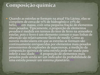  Quando as estrelas se formam na atual Via Láctea, elas se
compõem de cerca de 71% de hidrogênio e 27% de
hélio,[87] em massa, com uma pequena fração de elementos
mais pesados. Tipicamente, a proporção de elementos
pesados é medida em termos do teor de ferro na atmosfera
estelar, pois o ferro é um elemento comum e suas linhas de
absorção são relativamente fáceis de medir. Como as
nuvens moleculares em que as estrelas se formam são
continuamente enriquecidas por elementos mais pesados
provenientes de explosões de supernovas, a medição da
composição química de uma estrela pode ser usada para
inferir a sua idade.[88] A proporção de elementos mais
pesados pode ainda ser um indicador da probabilidade de
uma estrela possuir um sistema planetário.[89]
 