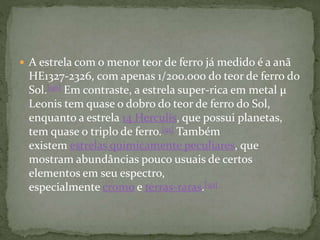  A estrela com o menor teor de ferro já medido é a anã
HE1327-2326, com apenas 1/200.000 do teor de ferro do
Sol.[90] Em contraste, a estrela super-rica em metal µ
Leonis tem quase o dobro do teor de ferro do Sol,
enquanto a estrela 14 Herculis, que possui planetas,
tem quase o triplo de ferro.[91] Também
existem estrelas quimicamente peculiares, que
mostram abundâncias pouco usuais de certos
elementos em seu espectro,
especialmente cromo e terras-raras.[92]
 