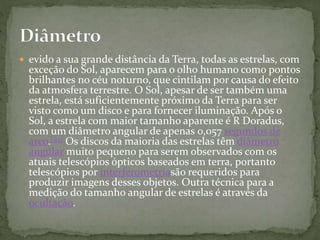  evido a sua grande distância da Terra, todas as estrelas, com
exceção do Sol, aparecem para o olho humano como pontos
brilhantes no céu noturno, que cintilam por causa do efeito
da atmosfera terrestre. O Sol, apesar de ser também uma
estrela, está suficientemente próximo da Terra para ser
visto como um disco e para fornecer iluminação. Após o
Sol, a estrela com maior tamanho aparente é R Doradus,
com um diâmetro angular de apenas 0,057 segundos de
arco.[93] Os discos da maioria das estrelas têm diâmetro
angular muito pequeno para serem observados com os
atuais telescópios ópticos baseados em terra, portanto
telescópios por interferometriasão requeridos para
produzir imagens desses objetos. Outra técnica para a
medição do tamanho angular de estrelas é através da
ocultação.
 