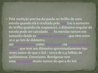  Pela medição precisa da queda no brilho de uma
estrela quando ela é ocultada pela Lua (ou o aumento
do brilho quando ela reaparece), o diâmetro angular da
estrela pode ser calculado.[94] As estrelas variam em
tamanho desde as estrelas de nêutrons, que têm entre
20 e 40 km de diâmetro,
até supergigantes como Betelgeuse, na constelação de
Orion, que tem um diâmetro aproximadamente 650
vezes maior do que o Sol – cerca de 0,9 bilhão de
quilômetros. Entretanto, Betelgeuse tem
uma densidade muito menor do que a do Sol.[95]
 