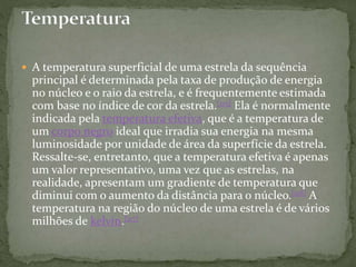  A temperatura superficial de uma estrela da sequência
principal é determinada pela taxa de produção de energia
no núcleo e o raio da estrela, e é frequentemente estimada
com base no índice de cor da estrela.[115] Ela é normalmente
indicada pela temperatura efetiva, que é a temperatura de
um corpo negro ideal que irradia sua energia na mesma
luminosidade por unidade de área da superfície da estrela.
Ressalte-se, entretanto, que a temperatura efetiva é apenas
um valor representativo, uma vez que as estrelas, na
realidade, apresentam um gradiente de temperatura que
diminui com o aumento da distância para o núcleo.[116] A
temperatura na região do núcleo de uma estrela é de vários
milhões de kelvin.[117]
 