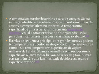 A temperatura estelar determina a taxa de energização ou
ionização de diferentes elementos, resultando em linhas de
absorção características no espectro. A temperatura
superficial de uma estrela, junto com sua magnitude
absoluta visual e características de absorção, são usadas
para classificar uma estrela (ver a classificação abaixo).[31]
 Estrelas da sequência principal com grandes massas podem
ter temperaturas superficiais de 50.000 K. Estrelas menores
como o Sol têm temperaturas superficiais de alguns
milhares de kelvin. Gigantes vermelhas têm temperaturas
superficiais relativamente baixas, de cerca de 3.600 K, mas
elas também têm alta luminosidade devido a sua grande
superfície exterior.[118]
 