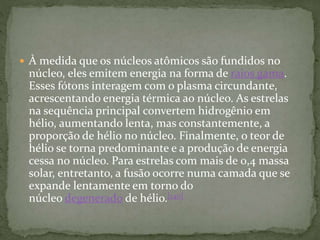  À medida que os núcleos atômicos são fundidos no
núcleo, eles emitem energia na forma de raios gama.
Esses fótons interagem com o plasma circundante,
acrescentando energia térmica ao núcleo. As estrelas
na sequência principal convertem hidrogênio em
hélio, aumentando lenta, mas constantemente, a
proporção de hélio no núcleo. Finalmente, o teor de
hélio se torna predominante e a produção de energia
cessa no núcleo. Para estrelas com mais de 0,4 massa
solar, entretanto, a fusão ocorre numa camada que se
expande lentamente em torno do
núcleo degenerado de hélio.[140]
 