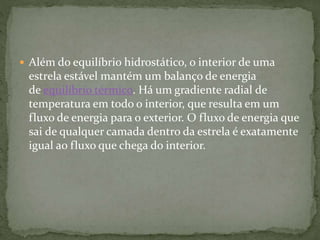  Além do equilíbrio hidrostático, o interior de uma
estrela estável mantém um balanço de energia
de equilíbrio térmico. Há um gradiente radial de
temperatura em todo o interior, que resulta em um
fluxo de energia para o exterior. O fluxo de energia que
sai de qualquer camada dentro da estrela é exatamente
igual ao fluxo que chega do interior.
 