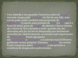  Uma estrela é uma grande e luminosa esfera de plasma,
mantida íntegra pela gravidade. Ao fim de sua vida, uma
estrela pode conter também uma proporção de matéria
degenerada. A estrela mais próxima da Terra é o Sol, que é a
fonte da maior parte da energia do planeta. Outras estrelas
são visíveis da Terra durante a noite, quando não são
ofuscadas pela luz do Sol ou bloqueadas por fenômenos
atmosféricos. Historicamente, as estrelas mais importantes
da esfera celeste foram agrupadas
em constelações e asterismos, e as estrelas mais brilhantes
ganharam nomes próprios. Extensos catálogos de estrelas
foram compostos pelos astrônomos, o que permite a
existência de designações padronizadas.
 