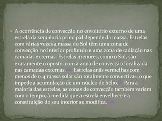  A ocorrência de convecção no envoltório externo de uma
estrela da sequência principal depende da massa. Estrelas
com várias vezes a massa do Sol têm uma zona de
convecção no interior profundo e uma zona de radiação nas
camadas externas. Estrelas menores, como o Sol, são
exatamente o oposto, com a zona de convecção localizada
nas camadas externas.[141] Estrelas anãs vermelhas com
menos de 0,4 massa solar são totalmente convectivas, o que
impede a acumulação de um núcleo de hélio.[2] Para a
maioria das estrelas, as zonas de convecção também variam
com o tempo, à medida que a estrela envelhece e a
constituição do seu interior se modifica.[139]
 