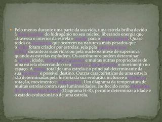  Pelo menos durante uma parte da sua vida, uma estrela brilha devido
à fusão nuclear do hidrogênio no seu núcleo, liberando energia que
atravessa o interior da estrela e irradia para o espaço sideral. Quase
todos os elementos que ocorrem na natureza mais pesados que
o hélio foram criados por estrelas, seja pela nucleossíntese
estelar durante as suas vidas ou pela nucleossíntese de supernova
quando as estrelas explodem. Os astrônomos podem determinar
a massa, idade, composição química e muitas outras propriedades de
uma estrela observando o seu espectro, luminosidade e movimento no
espaço. A massa total de uma estrela é o principal determinante da
sua evolução e possível destino. Outras características de uma estrela
são determinadas pela história da sua evolução, inclusive o diâmetro,
rotação, movimento e temperatura. Um diagrama da temperatura de
muitas estrelas contra suas luminosidades, conhecido como Diagrama
de Hertzsprung-Russell (Diagrama H-R), permite determinar a idade e
o estado evolucionário de uma estrela.
 