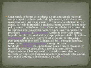  Uma estrela se forma pelo colapso de uma nuvem de material
composta principalmente de hidrogênio e traços de elementos
mais pesados. Uma vez que o núcleo estelar seja suficientemente
denso, parte do hidrogênio é gradativamente convertido em hélio
pelo processo de fusão nuclear.[1] O restante do interior da estrela
transporta a energia a partir do núcleo por uma combinação de
processos radiantes e convectivos. A pressão interna da estrela
impede que ela colapse devido a sua própria gravidade. Quando o
combustível do núcleo (hidrogênio) se exaure, as estrelas que
possuem pelo menos 40% da massa do Sol[2] se expandem para
se tornarem gigantes vermelhas, em alguns casos
fundindo elementos mais pesados no núcleo ou em camadas em
torno do núcleo. A estrela então evolui para uma forma
degenerada, reciclando parte do material para o ambiente
interestelar, onde será formada uma nova geração de estrelas com
uma maior proporção de elementos pesados.[3]
 