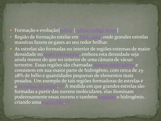  Formação e evolução[editar | editar código-fonte]
 Região de formação estelar em NGC 3324, onde grandes estrelas
massivas fazem os gases ao seu redor brilhar.
 As estrelas são formadas no interior de regiões extensas de maior
densidade no meio interestelar, embora esta densidade seja
ainda menor do que no interior de uma câmara de vácuo
terrestre. Essas regiões são chamadas nuvens moleculares e
consistem em sua maior parte de hidrogênio, com cerca de 23-
28% de hélio e quantidades pequenas de elementos mais
pesados. Um exemplo de tais regiões formadoras de estrelas é
a nebulosa de Órion.[47] À medida em que grandes estrelas são
formadas a partir das nuvens moleculares, elas iluminam
poderosamente essas nuvens e também ionizam o hidrogênio,
criando uma região HII.[48]
 