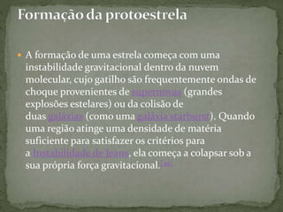  A formação de uma estrela começa com uma
instabilidade gravitacional dentro da nuvem
molecular, cujo gatilho são frequentemente ondas de
choque provenientes de supernovas (grandes
explosões estelares) ou da colisão de
duas galáxias (como uma galáxia starburst). Quando
uma região atinge uma densidade de matéria
suficiente para satisfazer os critérios para
a Instabilidade de Jeans, ela começa a colapsar sob a
sua própria força gravitacional.[49]
 