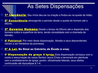 11
As Setes Dispensações
 1ª Inocência: Seu início deu-se na criação e findou-se na queda de Adão;
 2ª Consciência:abrangendo o período desde a queda do homem até o
dilúvio;
 3ª Governo Humano:Desde o tempo do Dilúvio até a dispersão dos
homens sobre a superfície da terra, sendo consolidada com a chamada de
Abraão;
 4ª Patriarcal: Por meio desta dispensação, Abraão e seus descendentes
vieram a ser herdeiros da promessa.
 5ª A Lei: Do Sinai ao Calvário; do Êxodo à cruz;
 6ª6ª Dispensação da graçaDispensação da graça A IgreA Igreja: Esta dispensação começou com a
morte e ressurreição de nosso Senhor Jesus Cristo e terminará em plenitude
com o arrebatamento da Igreja; porém, oficialmente falando, seus efeitos
continuarão até Apocalipse 8.1-4.
 
