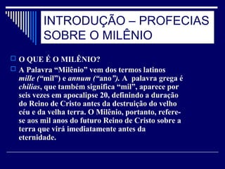 INTRODUÇÃO – PROFECIAS
SOBRE O MILÊNIO
 O QUE É O MILÊNIO?
 A Palavra “Milênio” vem dos termos latinos
mille (“mil”) e annum (“ano”). A palavra grega é
chilias, que também significa “mil”, aparece por
seis vezes em apocalipse 20, definindo a duração
do Reino de Cristo antes da destruição do velho
céu e da velha terra. O Milênio, portanto, refere-
se aos mil anos do futuro Reino de Cristo sobre a
terra que virá imediatamente antes da
eternidade.
 