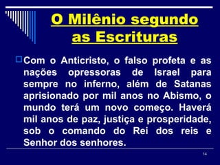 14
O Milênio segundo
as Escrituras
Com o Anticristo, o falso profeta e as
nações opressoras de Israel para
sempre no inferno, além de Satanas
aprisionado por mil anos no Abismo, o
mundo terá um novo começo. Haverá
mil anos de paz, justiça e prosperidade,
sob o comando do Rei dos reis e
Senhor dos senhores.
 