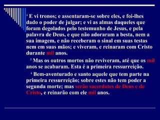 4
E vi tronos; e assentaram-se sobre eles, e foi-lhes
dado o poder de julgar; e vi as almas daqueles que
foram degolados pelo testemunho de Jesus, e pela
palavra de Deus, e que não adoraram a besta, nem a
sua imagem, e não receberam o sinal em suas testas
nem em suas mãos; e viveram, e reinaram com Cristo
durante mil anos.
5
Mas os outros mortos não reviveram, até que os mil
anos se acabaram. Esta é a primeira ressurreição.
6
Bem-aventurado e santo aquele que tem parte na
primeira ressurreição; sobre estes não tem poder a
segunda morte; mas serão sacerdotes de Deus e de
Cristo, e reinarão com ele mil anos.
 