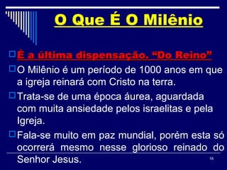 18
O Que É O Milênio
 É a última dispensação. “Do Reino”É a última dispensação. “Do Reino”
O Milênio é um período de 1000 anos em que
a igreja reinará com Cristo na terra.
Trata-se de uma época áurea, aguardada
com muita ansiedade pelos israelitas e pela
Igreja.
Fala-se muito em paz mundial, porém esta só
ocorrerá mesmo nesse glorioso reinado do
Senhor Jesus.
 