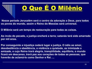 20
Nesse período Jerusalém será o centro da adoração a Deus, para todos
os povos do mundo, assim o Reino do Messias será universal.
O Milênio será um tempo de restauração para todas as coisas.
Ao invés do pecado, a justiça encherá a terra; satanás terá sido amarrado
por mil anos.
Por conseguinte a injustiça cederá lugar a justiça. O ódio ao amor,
desobediência a obediência, a violência a quietude, as inimizade a
amizade, e cujo Reino trará alegria, tranqüilidade, equilíbrio, o mundo
ficará em descanso, trará paz aos corações de todas as pessoas, que
haverão de aclamá-lo como Senhor e Rei. ...
O Que É O Milênio
 