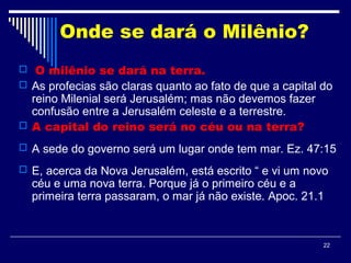 22
Onde se dará o Milênio?
 O milênio se dará na terra.
 As profecias são claras quanto ao fato de que a capital do
reino Milenial será Jerusalém; mas não devemos fazer
confusão entre a Jerusalém celeste e a terrestre.
 A capital do reino será no céu ou na terra?
 A sede do governo será um lugar onde tem mar. Ez. 47:15
 E, acerca da Nova Jerusalém, está escrito “ e vi um novo
céu e uma nova terra. Porque já o primeiro céu e a
primeira terra passaram, o mar já não existe. Apoc. 21.1
 