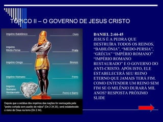 TÓPICO II – O GOVERNO DE JESUS CRISTO
DANIEL 2:44-45
JESUS É A PEDRA QUE
DESTRUÍRA TODOS OS REINOS,
“BABILÔNIA”, “MEDO-PERSIA”,
“GRÉCIA” “IMPÉRIO ROMANO”
“IMPÉRIO ROMANO
RESTAURADO” E O GOVERNO DO
ANTI-CRISTO. APÓS ISTO, ELE
ESTABELECERÁ SEU REINO
ETERNO QUE JAMAIS TERÁ FIM.
COMO ENTENDER UM REINO SEM
FIM SE O MILÊNIO DURARÁ MIL
ANOS? RESPOSTA PRÓXIMO
SLIDE
 