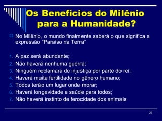 29
Os Benefícios do Milênio
para a Humanidade?
 No Milênio, o mundo finalmente saberá o que significa a
expressão “Paraíso na Terra”
1. A paz será abundante;
2. Não haverá nenhuma guerra;
3. Ninguém reclamara de injustiça por parte do rei;
4. Haverá muita fertilidade no gênero humano;
5. Todos terão um lugar onde morar;
6. Haverá longevidade e saúde para todos;
7. Não haverá instinto de ferocidade dos animais
 