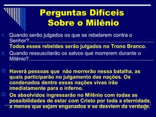 30
Perguntas Difíceis
Sobre o Milênio
1. Quando serão julgados os que se rebelarem contra o
Senhor?......................................................................................
Todos esses rebeldes serão julgados no Trono Branco.
2. Quando ressuscitarão os salvos que morrerem durante o
Milênio?......................................................................................
.
 Haverá pessoas que não morrerão nessa batalha, as
quais participarão no julgamento das nações. Os
condenados dentre essas nações vivas irão
imediatamente para o inferno.
 Os absolvidos ingressarão no Milênio com todas as
possibilidades de estar com Cristo por toda a eternidade,
a menos que sejam enganados e se desviem da verdade.
 