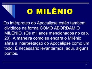 4
O MILÊNIO
Os intérpretes do Apocalipse estão também
divididos na forma COMO ABORDAM O
MILÊNIO. (Os mil anos mencionados no cap.
20). A maneira como se encara o Milênio
afeta a interpretação do Apocalipse como um
todo. É necessário levantarmos, aqui, alguns
pontos.
 