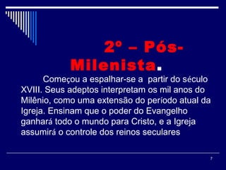 7
2º – Pós-
Milenista. 
Começou a espalhar-se a partir do século
XVIII. Seus adeptos interpretam os mil anos do
Milênio, como uma extensão do período atual da
Igreja. Ensinam que o poder do Evangelho
ganhará todo o mundo para Cristo, e a Igreja
assumirá o controle dos reinos seculares
 