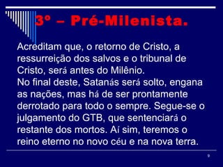 9
3º – Pré-Milenista. 
Acreditam que, o retorno de Cristo, a
ressurreição dos salvos e o tribunal de
Cristo, será antes do Milênio.
No final deste, Satanás será solto, engana
as nações, mas há de ser prontamente
derrotado para todo o sempre. Segue-se o
julgamento do GTB, que sentenciará o
restante dos mortos. Aí sim, teremos o
reino eterno no novo céu e na nova terra.
 