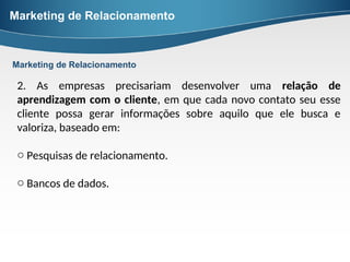 Marketing de Relacionamento
2. As empresas precisariam desenvolver uma relação de
aprendizagem com o cliente, em que cada novo contato seu esse
cliente possa gerar informações sobre aquilo que ele busca e
valoriza, baseado em:
o Pesquisas de relacionamento.
o Bancos de dados.
Marketing de Relacionamento
 
