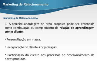 Marketing de Relacionamento
3. A terceira abordagem de ação proposta pode ser entendida
como continuação ou complemento da relação de aprendizagem
com o cliente.
• Personalização em massa.
• Incorporação do cliente à organização.
• Participação do cliente nos processos de desenvolvimento de
novos produtos.
Marketing de Relacionamento
 