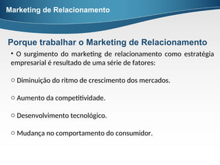 Porque trabalhar o Marketing de Relacionamento
• O surgimento do marketing de relacionamento como estratégia
empresarial é resultado de uma série de fatores:
o Diminuição do ritmo de crescimento dos mercados.
o Aumento da competitividade.
o Desenvolvimento tecnológico.
o Mudança no comportamento do consumidor.
Marketing de Relacionamento
 