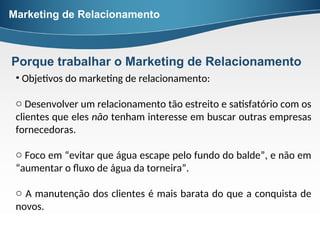 • Objetivos do marketing de relacionamento:
o Desenvolver um relacionamento tão estreito e satisfatório com os
clientes que eles não tenham interesse em buscar outras empresas
fornecedoras.
o Foco em “evitar que água escape pelo fundo do balde”, e não em
“aumentar o fluxo de água da torneira”.
o A manutenção dos clientes é mais barata do que a conquista de
novos.
Marketing de Relacionamento
Porque trabalhar o Marketing de Relacionamento
 