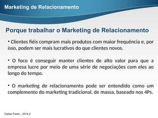 Carlos Freire – 2014.2
• Clientes fiéis compram mais produtos com maior frequência e, por
isso, podem ser mais lucrativos do que clientes novos.
• O foco é conseguir manter clientes de alto valor para que a
empresa lucre por meio de uma série de negociações com eles ao
longo do tempo.
• O marketing de relacionamento pode ser entendido como um
complemento do marketing tradicional, de massa, baseado nos 4Ps.
Marketing de Relacionamento
Porque trabalhar o Marketing de Relacionamento
 