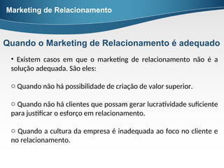 • Existem casos em que o marketing de relacionamento não é a
solução adequada. São eles:
o Quando não há possibilidade de criação de valor superior.
o Quando não há clientes que possam gerar lucratividade suficiente
para justificar o esforço em relacionamento.
o Quando a cultura da empresa é inadequada ao foco no cliente e
no relacionamento.
Marketing de Relacionamento
Quando o Marketing de Relacionamento é adequado
 