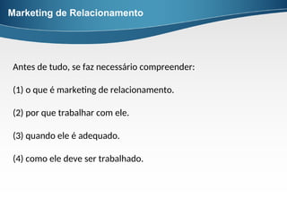 Marketing de Relacionamento
Antes de tudo, se faz necessário compreender:
(1) o que é marketing de relacionamento.
(2) por que trabalhar com ele.
(3) quando ele é adequado.
(4) como ele deve ser trabalhado.
 