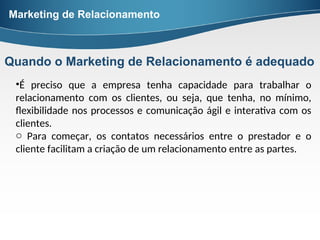 •É preciso que a empresa tenha capacidade para trabalhar o
relacionamento com os clientes, ou seja, que tenha, no mínimo,
flexibilidade nos processos e comunicação ágil e interativa com os
clientes.
o Para começar, os contatos necessários entre o prestador e o
cliente facilitam a criação de um relacionamento entre as partes.
Marketing de Relacionamento
Quando o Marketing de Relacionamento é adequado
 