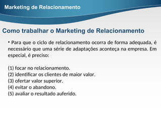 • Para que o ciclo de relacionamento ocorra de forma adequada, é
necessário que uma série de adaptações aconteça na empresa. Em
especial, é preciso:
(1) focar no relacionamento.
(2) identificar os clientes de maior valor.
(3) ofertar valor superior.
(4) evitar o abandono.
(5) avaliar o resultado auferido.
Marketing de Relacionamento
Como trabalhar o Marketing de Relacionamento
 