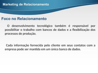O desenvolvimento tecnológico também é responsável por
possibilitar o trabalho com bancos de dados e a flexibilização dos
processos de produção.
Cada informação fornecida pelo cliente em seus contatos com a
empresa pode ser mantida em um único banco de dados.
Marketing de Relacionamento
Foco no Relacionamento
 