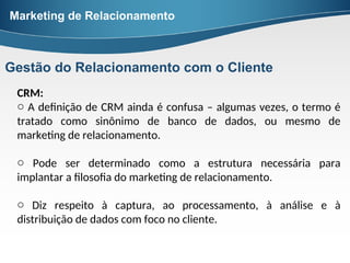 CRM:
o A definição de CRM ainda é confusa – algumas vezes, o termo é
tratado como sinônimo de banco de dados, ou mesmo de
marketing de relacionamento.
o Pode ser determinado como a estrutura necessária para
implantar a filosofia do marketing de relacionamento.
o Diz respeito à captura, ao processamento, à análise e à
distribuição de dados com foco no cliente.
Marketing de Relacionamento
Gestão do Relacionamento com o Cliente
 