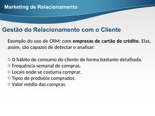 Exemplo do uso de CRM: com empresas de cartão de crédito. Elas,
assim, são capazes de detectar e analisar:
o O hábito de consumo do cliente de forma bastante detalhada.
o Frequência semanal de compras.
o Locais onde se costuma comprar.
o Tipos de produtos comprados.
o Valor médio das compras.
Marketing de Relacionamento
Gestão do Relacionamento com o Cliente
 