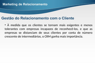• À medida que os clientes se tornam mais exigentes e menos
tolerantes com empresas incapazes de reconhecê-los, e que as
empresas se distanciam de seus clientes por conta de número
crescente de intermediários, o CRM ganha mais importância.
Marketing de Relacionamento
Gestão do Relacionamento com o Cliente
 