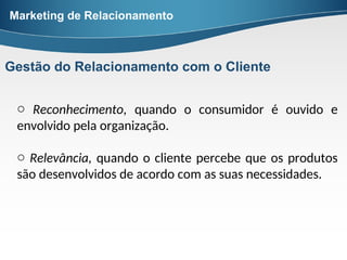 o Reconhecimento, quando o consumidor é ouvido e
envolvido pela organização.
o Relevância, quando o cliente percebe que os produtos
são desenvolvidos de acordo com as suas necessidades.
Marketing de Relacionamento
Gestão do Relacionamento com o Cliente
 