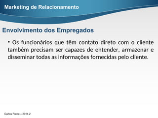 Carlos Freire – 2014.2
• Os funcionários que têm contato direto com o cliente
também precisam ser capazes de entender, armazenar e
disseminar todas as informações fornecidas pelo cliente.
Marketing de Relacionamento
Envolvimento dos Empregados
 