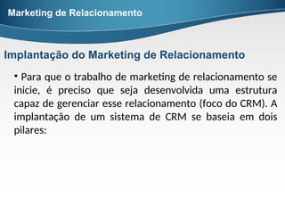 • Para que o trabalho de marketing de relacionamento se
inicie, é preciso que seja desenvolvida uma estrutura
capaz de gerenciar esse relacionamento (foco do CRM). A
implantação de um sistema de CRM se baseia em dois
pilares:
Marketing de Relacionamento
Implantação do Marketing de Relacionamento
 