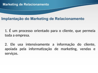 1. É um processo orientado para o cliente, que permeia
toda a empresa.
2. Ele usa intensivamente a informação do cliente,
apoiada pela informatização de marketing, vendas e
serviços.
Marketing de Relacionamento
Implantação do Marketing de Relacionamento
 